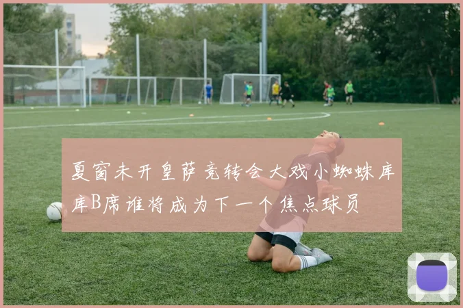 夏窗未开皇萨竞转会大戏小蜘蛛库库B席谁将成为下一个焦点球员
