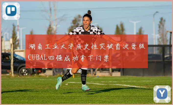 湖南工业大学历史性突破首次晋级CUBAL四强成功拿下门票