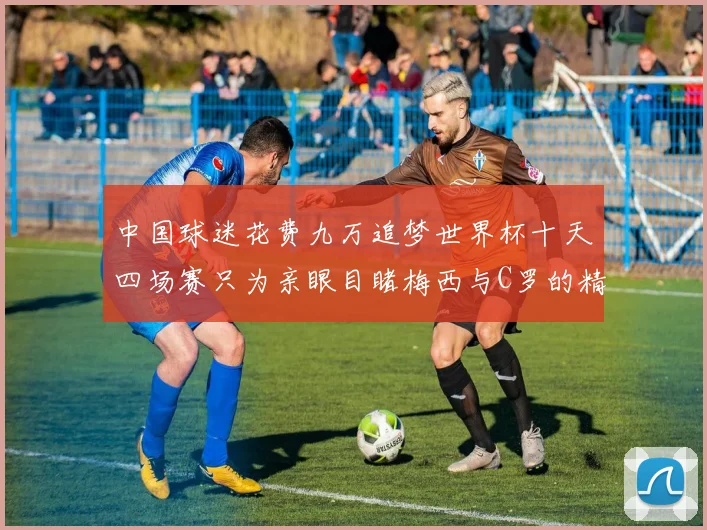 中国球迷花费九万追梦世界杯十天四场赛只为亲眼目睹梅西与C罗的精彩对决