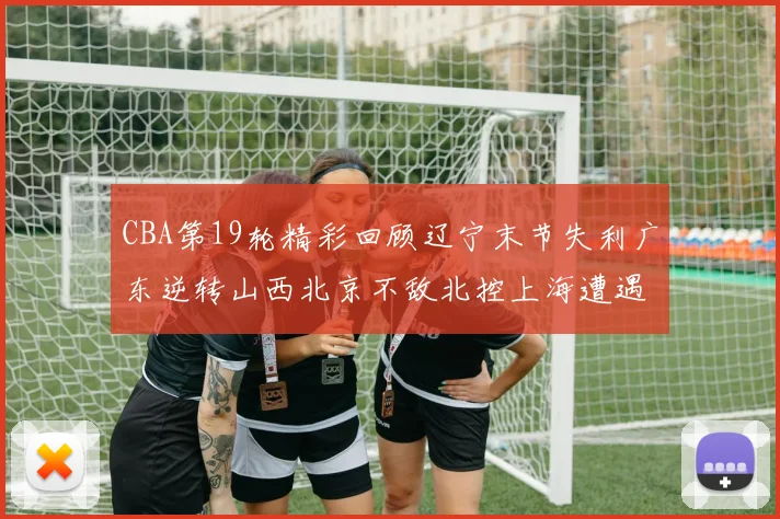 CBA第19轮精彩回顾辽宁末节失利广东逆转山西北京不敌北控上海遭遇浙江重创