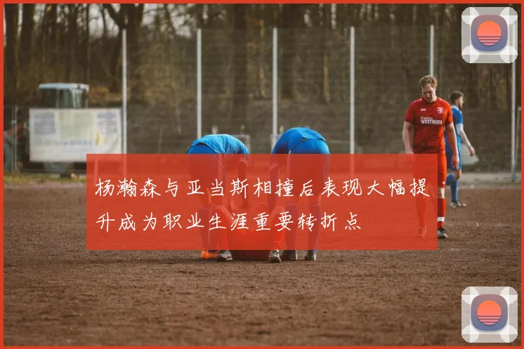 杨瀚森与亚当斯相撞后表现大幅提升成为职业生涯重要转折点
