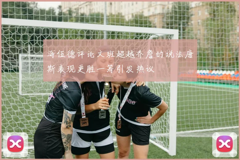 海伍德评论文班超越乔詹的说法唐斯表现更胜一筹引发热议