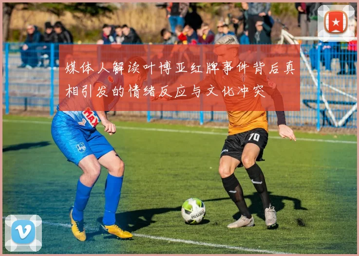 媒体人解读叶博亚红牌事件背后真相引发的情绪反应与文化冲突