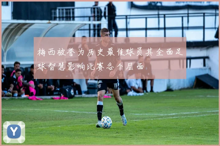 梅西被誉为历史最佳球员其全面足球智慧影响比赛各个层面