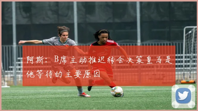 阿斯：B席主动推迟转会决策皇马是他等待的主要原因