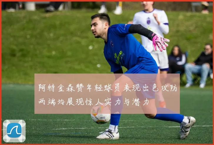 阿特金森赞年轻球员表现出色攻防两端均展现惊人实力与潜力