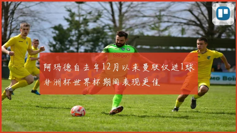 阿玛德自去年12月以来曼联仅进1球非洲杯世界杯期间表现更佳