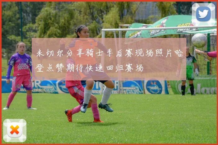 米切尔分享骑士季后赛现场照片哈登点赞期待快速回归赛场