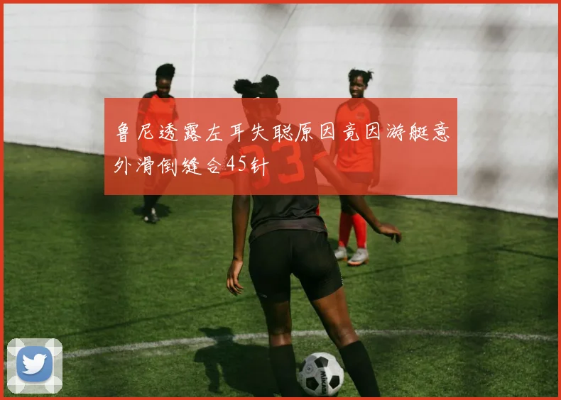 鲁尼透露左耳失聪原因竟因游艇意外滑倒缝合45针