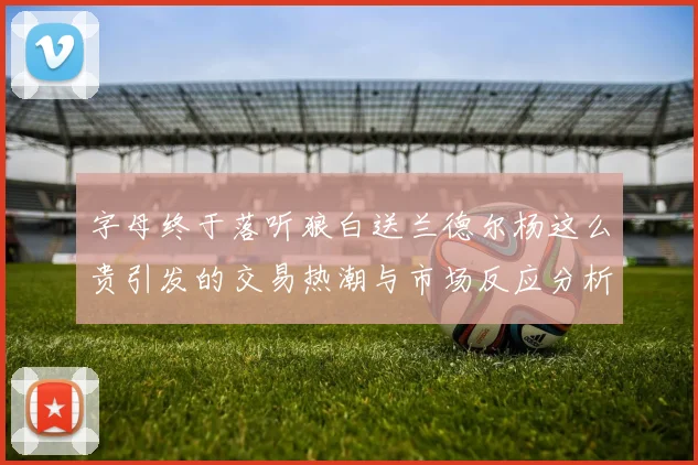 字母终于落听狼白送兰德尔杨这么贵引发的交易热潮与市场反应分析