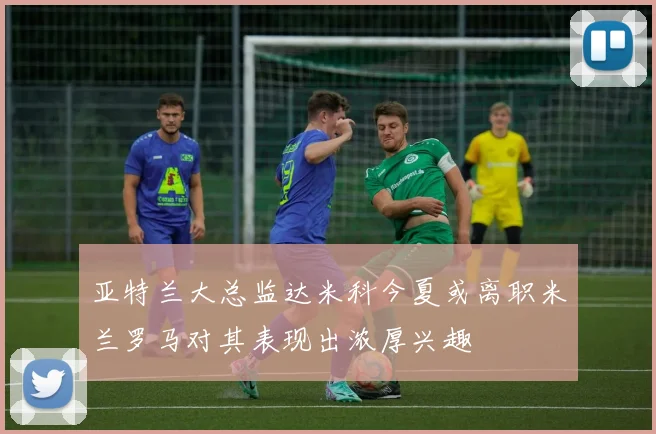 亚特兰大总监达米科今夏或离职米兰罗马对其表现出浓厚兴趣