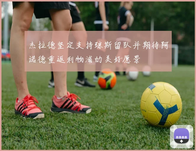 杰拉德坚定支持琼斯留队并期待阿诺德重返利物浦的美好愿景