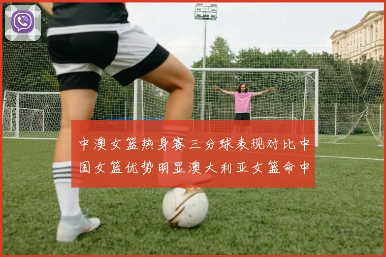 中澳女篮热身赛三分球表现对比中国女篮优势明显澳大利亚女篮命中率低下