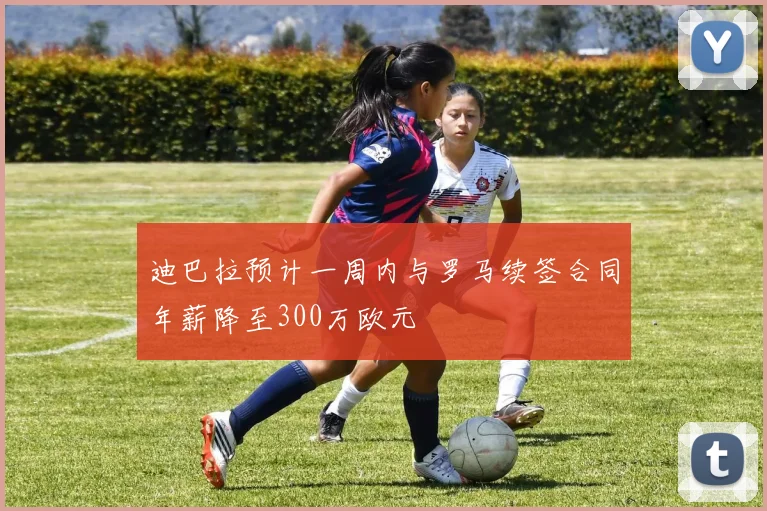 迪巴拉预计一周内与罗马续签合同年薪降至300万欧元