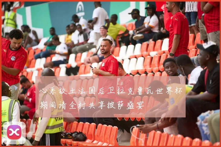 心系故土法国后卫拉克鲁瓦世界杯期间请全村共享披萨盛宴