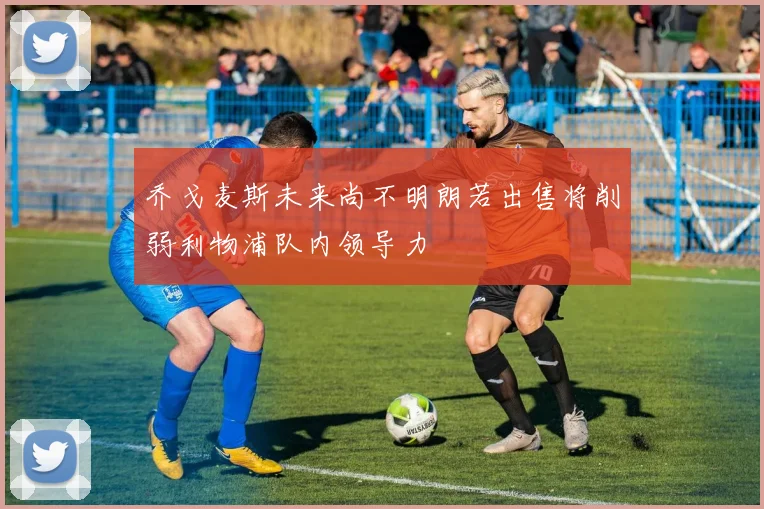 乔戈麦斯未来尚不明朗若出售将削弱利物浦队内领导力