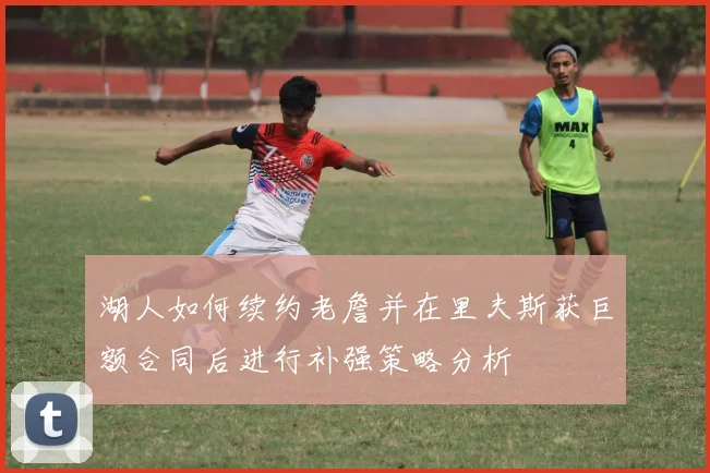 湖人如何续约老詹并在里夫斯获巨额合同后进行补强策略分析