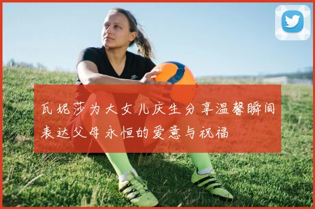 瓦妮莎为大女儿庆生分享温馨瞬间表达父母永恒的爱意与祝福