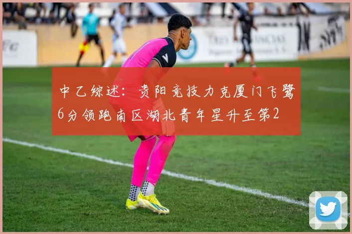 中乙综述：贵阳竞技力克厦门飞鹭6分领跑南区湖北青年星升至第2